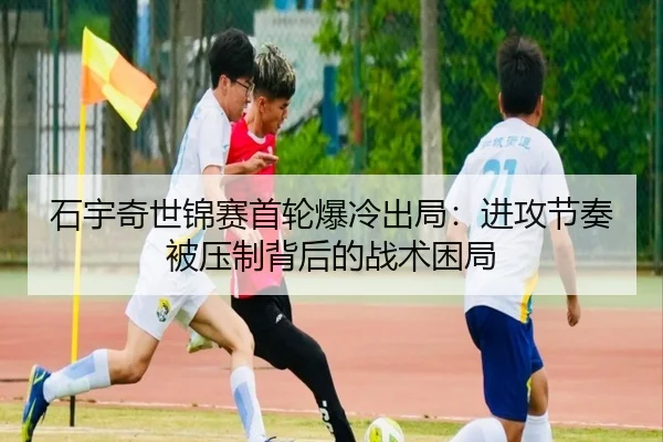 石宇奇世锦赛首轮爆冷出局：进攻节奏被压制背后的战术困局